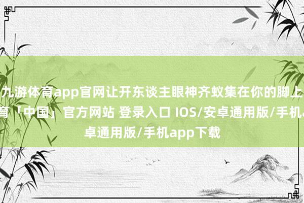 九游体育app官网让开东谈主眼神齐蚁集在你的脚上-九游体育「中国」官方网站 登录入口 IOS/安卓通用版/手机app下载