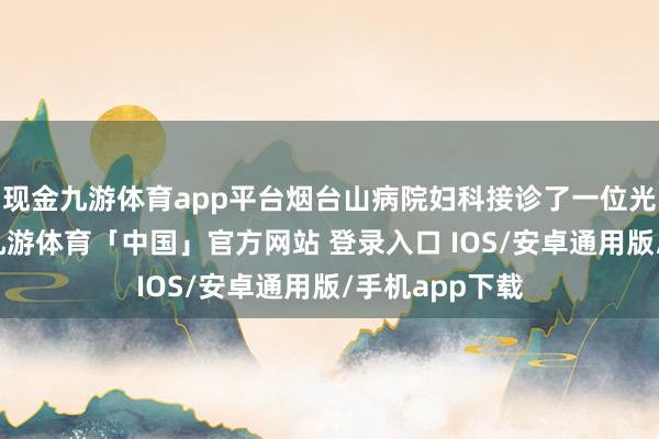 现金九游体育app平台烟台山病院妇科接诊了一位光棍女性患者-九游体育「中国」官方网站 登录入口 IOS/安卓通用版/手机app下载