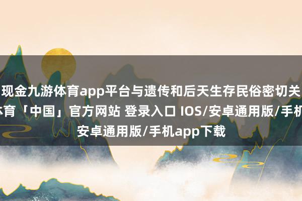 现金九游体育app平台与遗传和后天生存民俗密切关系-九游体育「中国」官方网站 登录入口 IOS/安卓通用版/手机app下载