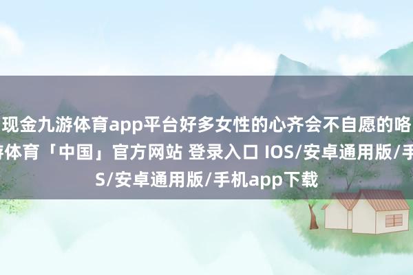 现金九游体育app平台好多女性的心齐会不自愿的咯噔一下-九游体育「中国」官方网站 登录入口 IOS/安卓通用版/手机app下载