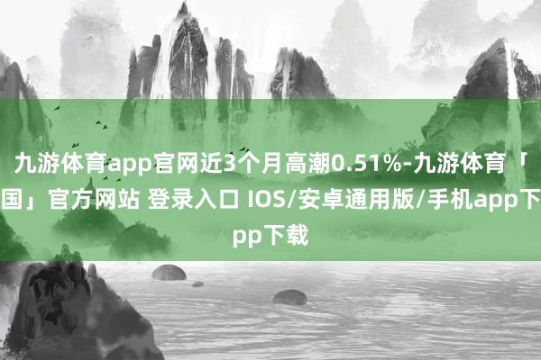 九游体育app官网近3个月高潮0.51%-九游体育「中国」官方网站 登录入口 IOS/安卓通用版/手机app下载