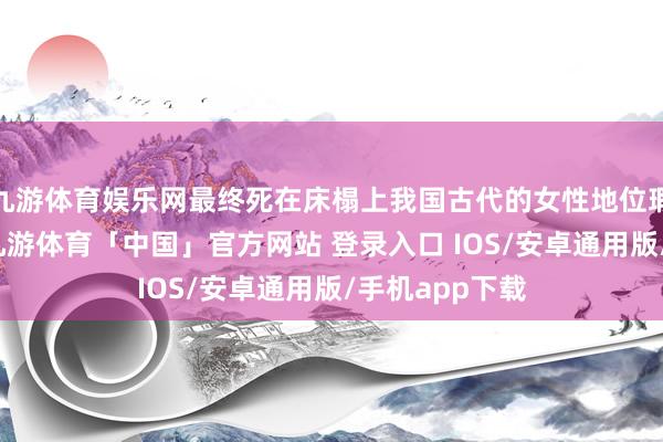 九游体育娱乐网最终死在床榻上我国古代的女性地位瑕瑜常低下的-九游体育「中国」官方网站 登录入口 IOS/安卓通用版/手机app下载