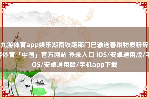 九游体育app娱乐湖南铁路部门已输送春耕物质粉碎10万吨-九游体育「中国」官方网站 登录入口 IOS/安卓通用版/手机app下载