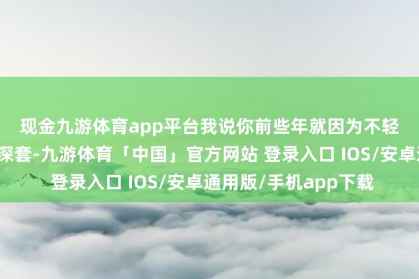 现金九游体育app平台　　我说你前些年就因为不轻松止损导致一直亏钱深套-九游体育「中国」官方网站 登录入口 IOS/安卓通用版/手机app下载