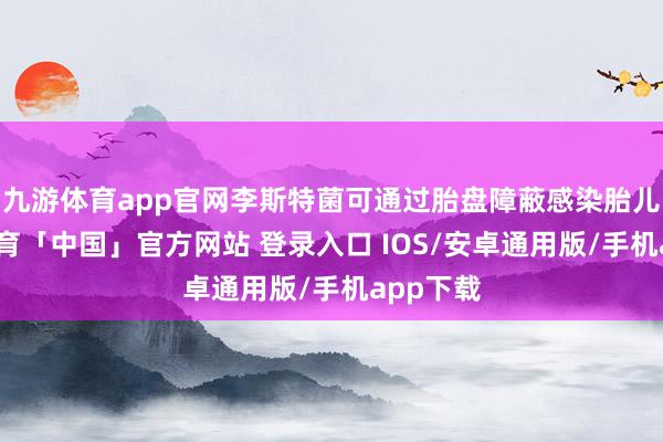 九游体育app官网李斯特菌可通过胎盘障蔽感染胎儿-九游体育「中国」官方网站 登录入口 IOS/安卓通用版/手机app下载