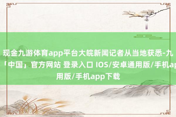 现金九游体育app平台大皖新闻记者从当地获悉-九游体育「中国」官方网站 登录入口 IOS/安卓通用版/手机app下载