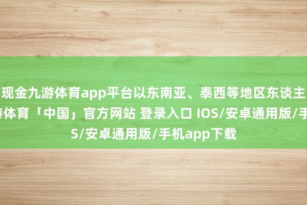 现金九游体育app平台以东南亚、泰西等地区东谈主员居多-九游体育「中国」官方网站 登录入口 IOS/安卓通用版/手机app下载