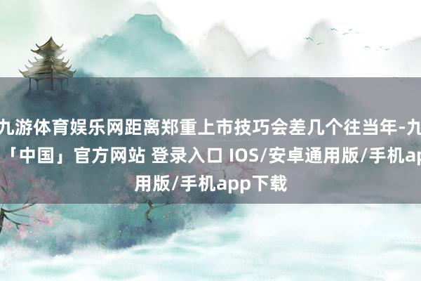 九游体育娱乐网距离郑重上市技巧会差几个往当年-九游体育「中国」官方网站 登录入口 IOS/安卓通用版/手机app下载