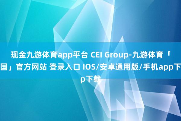 现金九游体育app平台 CEI Group-九游体育「中国」官方网站 登录入口 IOS/安卓通用版/手机app下载