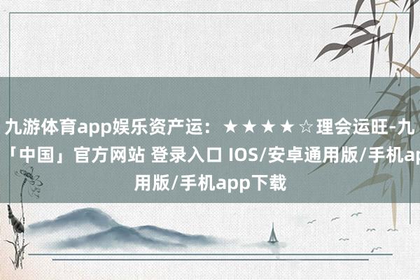 九游体育app娱乐资产运：★★★★☆理会运旺-九游体育「中国」官方网站 登录入口 IOS/安卓通用版/手机app下载