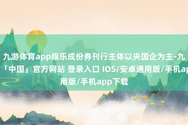 九游体育app娱乐成份券刊行主体以央国企为主-九游体育「中国」官方网站 登录入口 IOS/安卓通用版/手机app下载