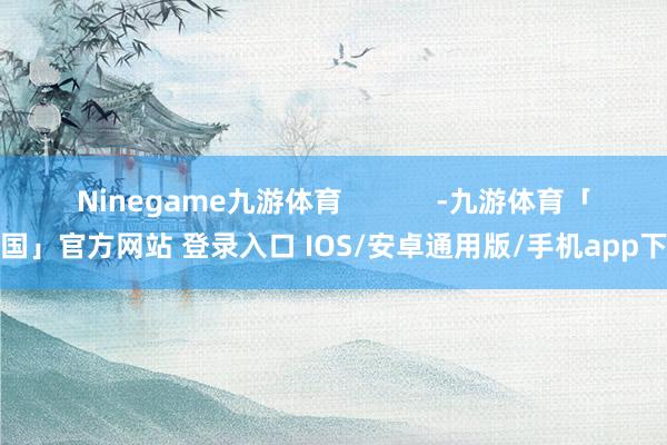 Ninegame九游体育            -九游体育「中国」官方网站 登录入口 IOS/安卓通用版/手机app下载