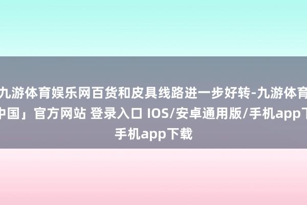 九游体育娱乐网百货和皮具线路进一步好转-九游体育「中国」官方网站 登录入口 IOS/安卓通用版/手机app下载