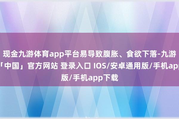 现金九游体育app平台易导致腹胀、食欲下落-九游体育「中国」官方网站 登录入口 IOS/安卓通用版/手机app下载