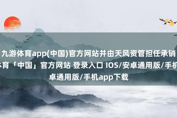 九游体育app(中国)官方网站并由天风资管担任承销商-九游体育「中国」官方网站 登录入口 IOS/安卓通用版/手机app下载