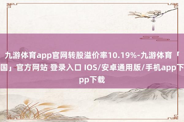 九游体育app官网转股溢价率10.19%-九游体育「中国」官方网站 登录入口 IOS/安卓通用版/手机app下载