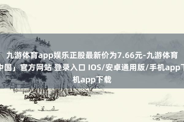 九游体育app娱乐正股最新价为7.66元-九游体育「中国」官方网站 登录入口 IOS/安卓通用版/手机app下载