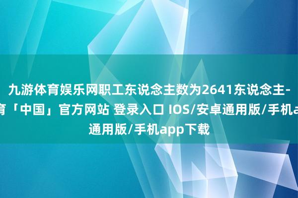 九游体育娱乐网职工东说念主数为2641东说念主-九游体育「中国」官方网站 登录入口 IOS/安卓通用版/手机app下载
