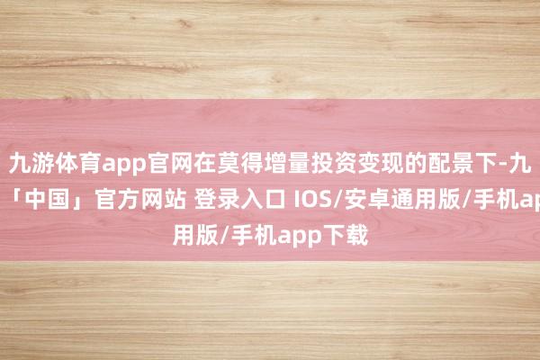 九游体育app官网在莫得增量投资变现的配景下-九游体育「中国」官方网站 登录入口 IOS/安卓通用版/手机app下载