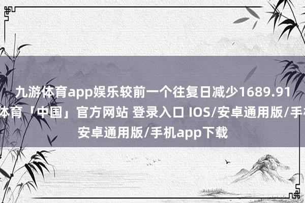 九游体育app娱乐较前一个往复日减少1689.91万元-九游体育「中国」官方网站 登录入口 IOS/安卓通用版/手机app下载