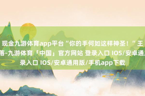 现金九游体育app平台“你的手何如这样神圣!”王宝钏的泪水不禁滑落-九游体育「中国」官方网站 登录入口 IOS/安卓通用版/手机app下载