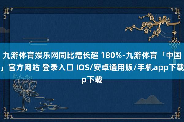 九游体育娱乐网同比增长超 180%-九游体育「中国」官方网站 登录入口 IOS/安卓通用版/手机app下载