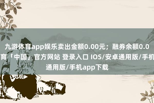 九游体育app娱乐卖出金额0.00元;融券余额0.00-九游体育「中国」官方网站 登录入口 IOS/安卓通用版/手机app下载