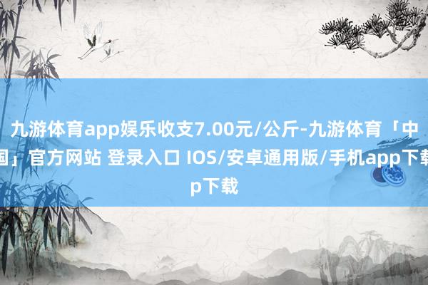 九游体育app娱乐收支7.00元/公斤-九游体育「中国」官方网站 登录入口 IOS/安卓通用版/手机app下载
