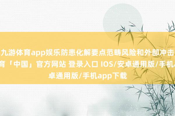 九游体育app娱乐防患化解要点范畴风险和外部冲击-九游体育「中国」官方网站 登录入口 IOS/安卓通用版/手机app下载