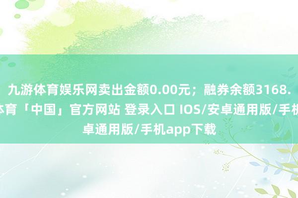 九游体育娱乐网卖出金额0.00元;融券余额3168.00-九游体育「中国」官方网站 登录入口 IOS/安卓通用版/手机app下载