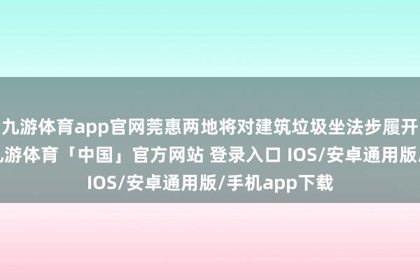 九游体育app官网莞惠两地将对建筑垃圾坐法步履开展严厉打击-九游体育「中国」官方网站 登录入口 IOS/安卓通用版/手机app下载