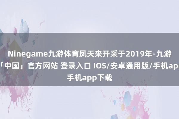 Ninegame九游体育凤天来开采于2019年-九游体育「中国」官方网站 登录入口 IOS/安卓通用版/手机app下载