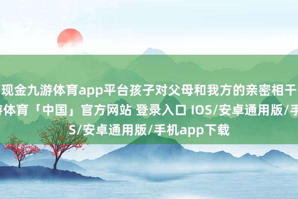 现金九游体育app平台孩子对父母和我方的亲密相干不稳重-九游体育「中国」官方网站 登录入口 IOS/安卓通用版/手机app下载