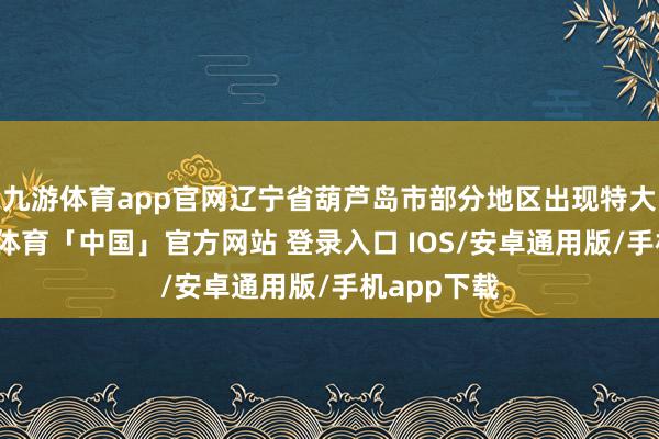 九游体育app官网辽宁省葫芦岛市部分地区出现特大暴雨-九游体育「中国」官方网站 登录入口 IOS/安卓通用版/手机app下载