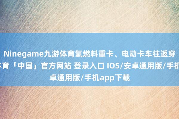 Ninegame九游体育氢燃料重卡、电动卡车往返穿梭-九游体育「中国」官方网站 登录入口 IOS/安卓通用版/手机app下载