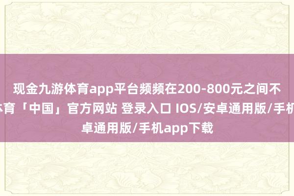 现金九游体育app平台频频在200-800元之间不等-九游体育「中国」官方网站 登录入口 IOS/安卓通用版/手机app下载