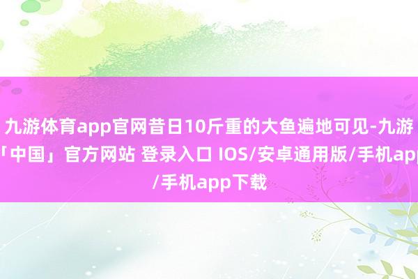 九游体育app官网昔日10斤重的大鱼遍地可见-九游体育「中国」官方网站 登录入口 IOS/安卓通用版/手机app下载