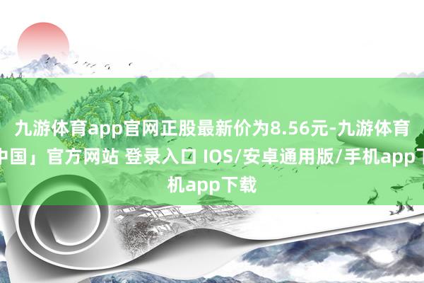 九游体育app官网正股最新价为8.56元-九游体育「中国」官方网站 登录入口 IOS/安卓通用版/手机app下载
