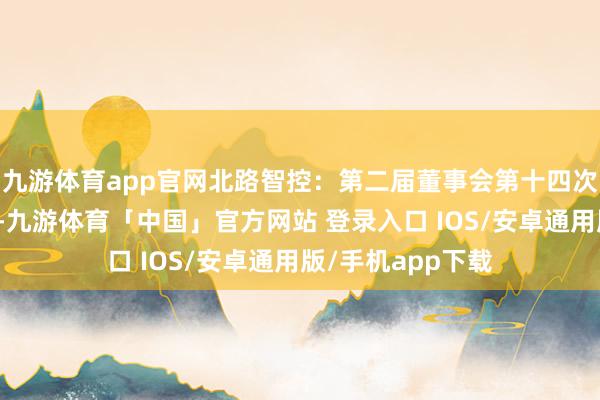 九游体育app官网北路智控:第二届董事会第十四次会议有打算公告-九游体育「中国」官方网站 登录入口 IOS/安卓通用版/手机app下载