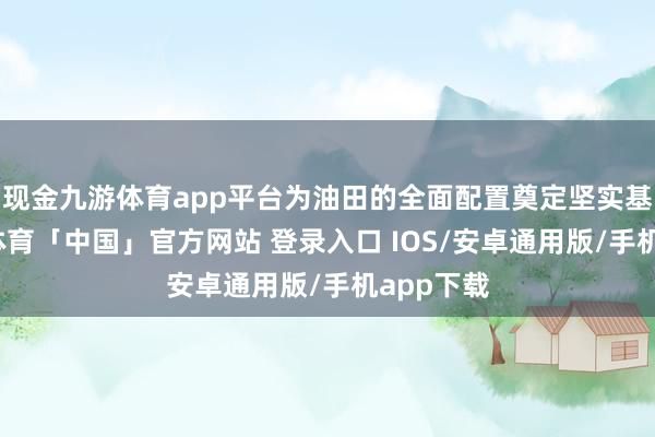 现金九游体育app平台为油田的全面配置奠定坚实基础-九游体育「中国」官方网站 登录入口 IOS/安卓通用版/手机app下载