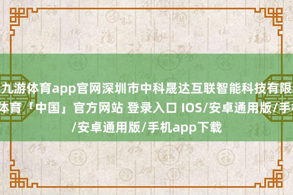 九游体育app官网深圳市中科晟达互联智能科技有限公司-九游体育「中国」官方网站 登录入口 IOS/安卓通用版/手机app下载