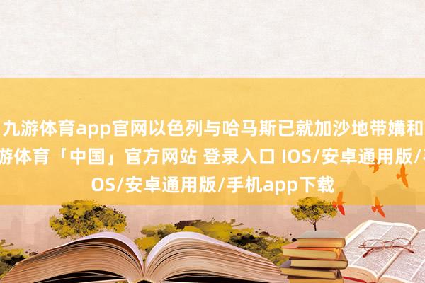 九游体育app官网以色列与哈马斯已就加沙地带媾和竣事条约-九游体育「中国」官方网站 登录入口 IOS/安卓通用版/手机app下载