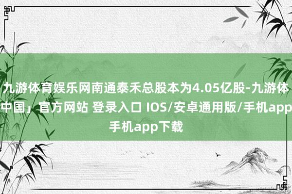 九游体育娱乐网南通泰禾总股本为4.05亿股-九游体育「中国」官方网站 登录入口 IOS/安卓通用版/手机app下载