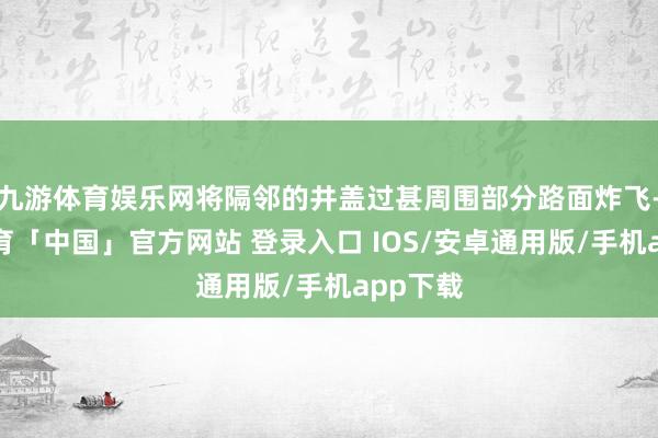九游体育娱乐网将隔邻的井盖过甚周围部分路面炸飞-九游体育「中国」官方网站 登录入口 IOS/安卓通用版/手机app下载