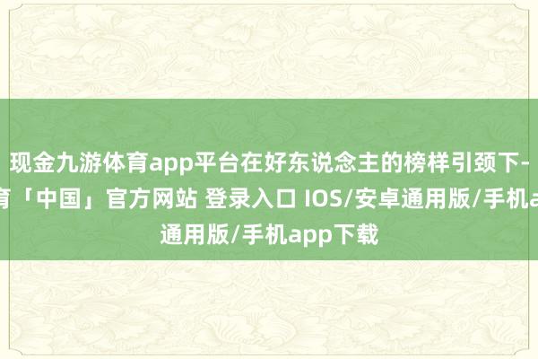 现金九游体育app平台在好东说念主的榜样引颈下-九游体育「中国」官方网站 登录入口 IOS/安卓通用版/手机app下载