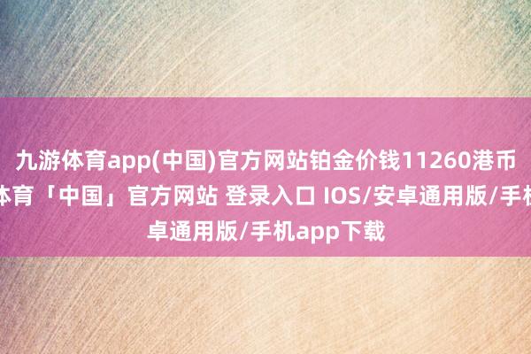 九游体育app(中国)官方网站铂金价钱11260港币/两-九游体育「中国」官方网站 登录入口 IOS/安卓通用版/手机app下载