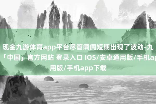 现金九游体育app平台尽管阛阓短期出现了波动-九游体育「中国」官方网站 登录入口 IOS/安卓通用版/手机app下载