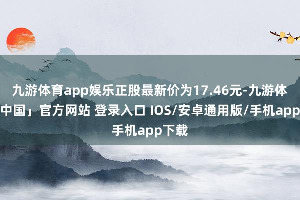 九游体育app娱乐正股最新价为17.46元-九游体育「中国」官方网站 登录入口 IOS/安卓通用版/手机app下载