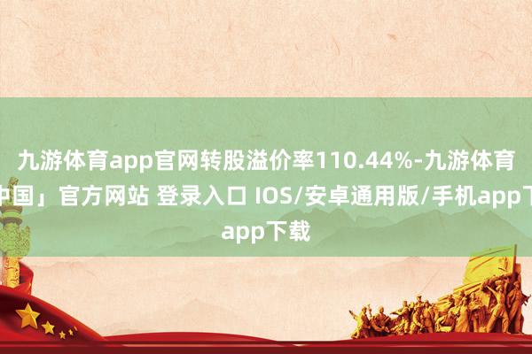 九游体育app官网转股溢价率110.44%-九游体育「中国」官方网站 登录入口 IOS/安卓通用版/手机app下载