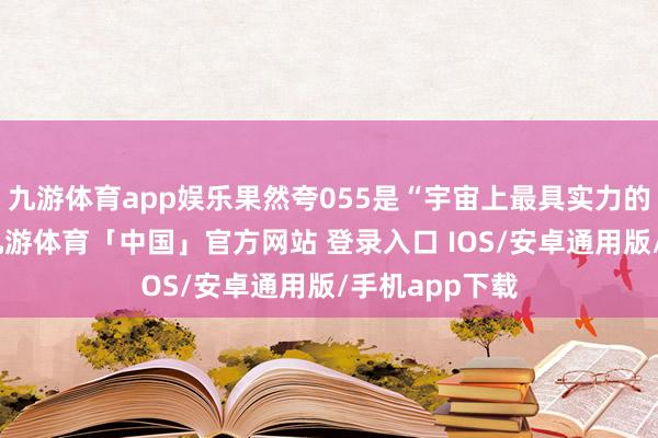 九游体育app娱乐果然夸055是“宇宙上最具实力的战船之一”-九游体育「中国」官方网站 登录入口 IOS/安卓通用版/手机app下载